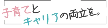 子育てとキャリアの両立を。